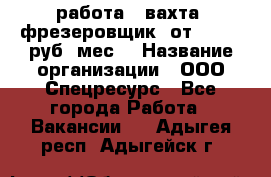 работа . вахта. фрезеровщик. от 50 000 руб./мес. › Название организации ­ ООО Спецресурс - Все города Работа » Вакансии   . Адыгея респ.,Адыгейск г.